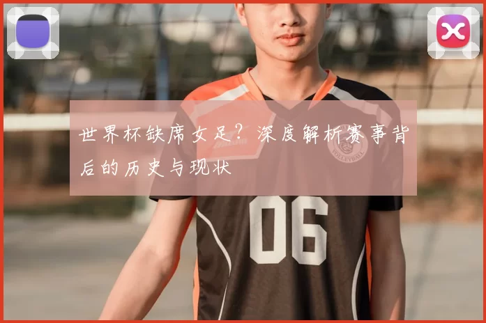 世界杯缺席女足?深度解析赛事背后的历史与现状