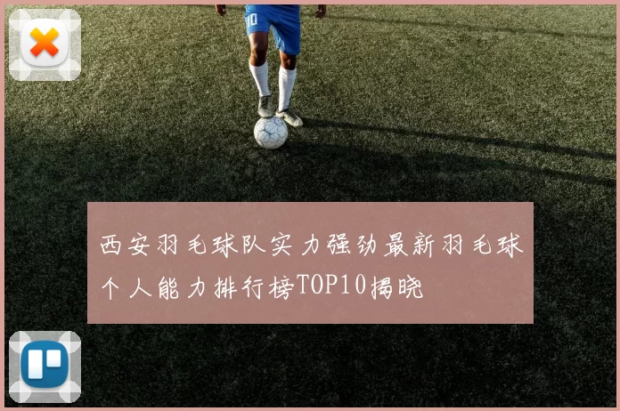 西安羽毛球队实力强劲最新羽毛球个人能力排行榜TOP10揭晓