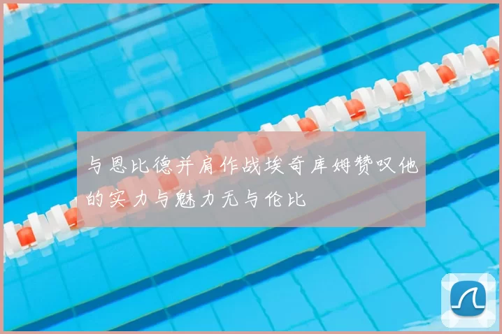 与恩比德并肩作战埃奇库姆赞叹他的实力与魅力无与伦比