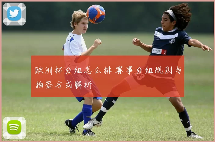 欧洲杯分组怎么排 赛事分组规则与抽签方式解析