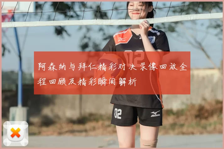 阿森纳与拜仁精彩对决录像回放全程回顾及精彩瞬间解析