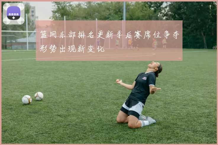 篮网东部排名更新季后赛席位争夺形势出现新变化