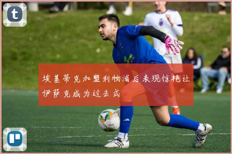 埃基蒂克加盟利物浦后表现惊艳让伊萨克成为过去式