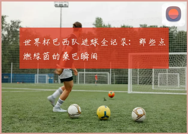 世界杯巴西队进球全记录:那些点燃绿茵的桑巴瞬间