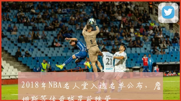 2018年NBA名人堂入选名单公布，詹姆斯等传奇球星获殊荣