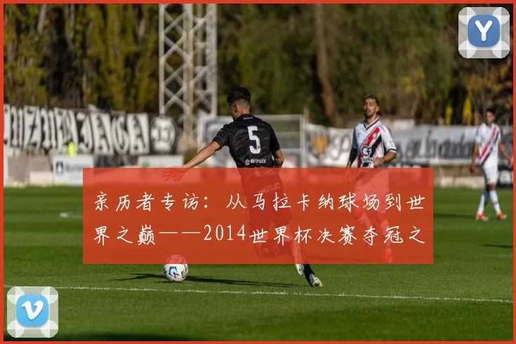 亲历者专访：从马拉卡纳球场到世界之巅——2014世界杯决赛夺冠之路全回顾