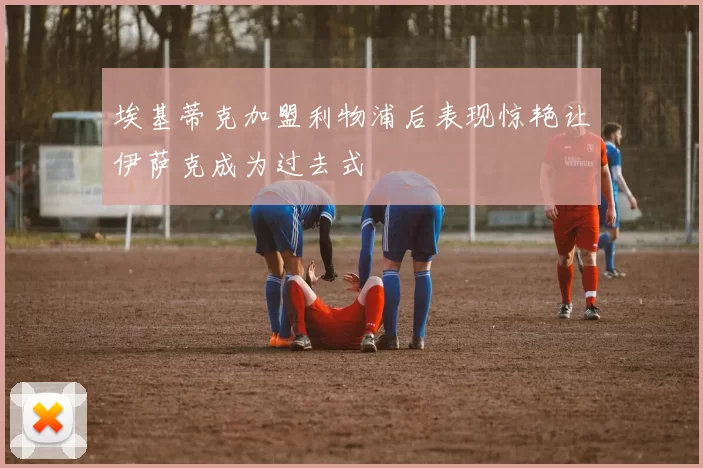 埃基蒂克加盟利物浦后表现惊艳让伊萨克成为过去式