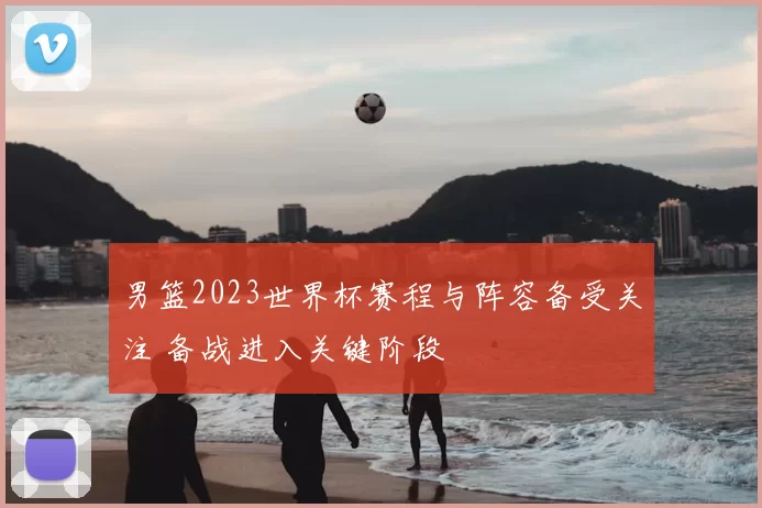 男篮2023世界杯赛程与阵容备受关注 备战进入关键阶段