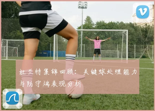 杜兰特集锦回顾：关键球处理能力与防守端表现分析