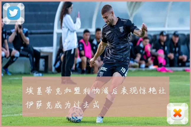 埃基蒂克加盟利物浦后表现惊艳让伊萨克成为过去式