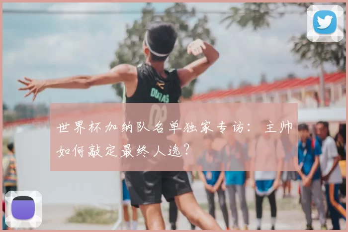世界杯加纳队名单独家专访:主帅如何敲定最终人选?