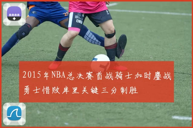 2015年NBA总决赛首战骑士加时鏖战勇士惜败库里关键三分制胜