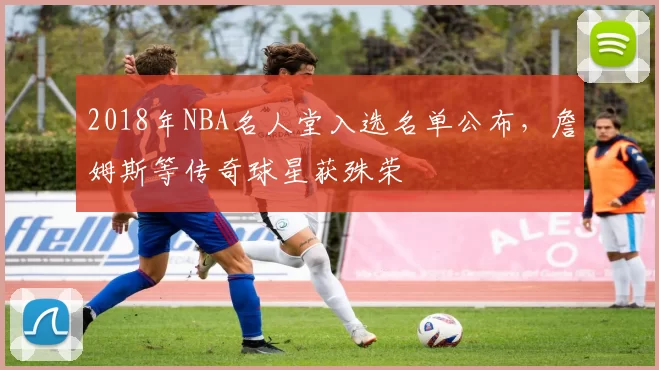 2018年NBA名人堂入选名单公布，詹姆斯等传奇球星获殊荣