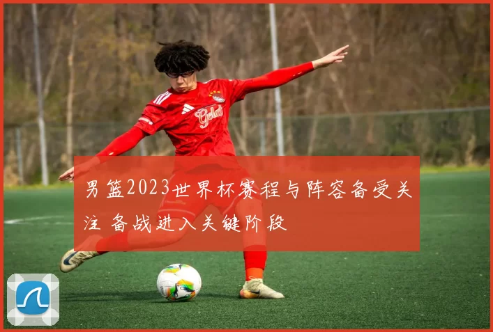 男篮2023世界杯赛程与阵容备受关注 备战进入关键阶段