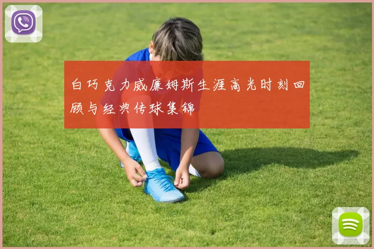 白巧克力威廉姆斯生涯高光时刻回顾与经典传球集锦