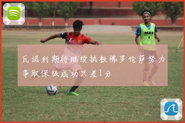 瓦诺利期待继续执教佛罗伦萨努力争取保级成功只差1分