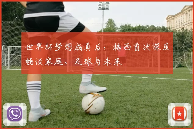 世界杯梦想成真后，梅西首次深度畅谈家庭、足球与未来