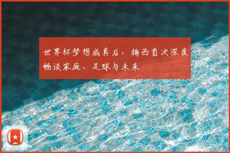 世界杯梦想成真后，梅西首次深度畅谈家庭、足球与未来