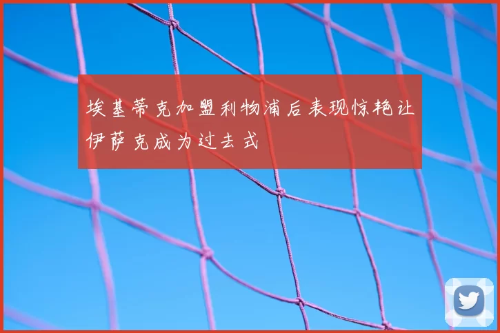 埃基蒂克加盟利物浦后表现惊艳让伊萨克成为过去式