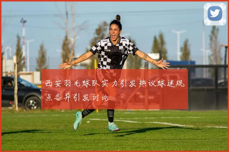西安羽毛球队实力引发热议球迷观点各异引发讨论