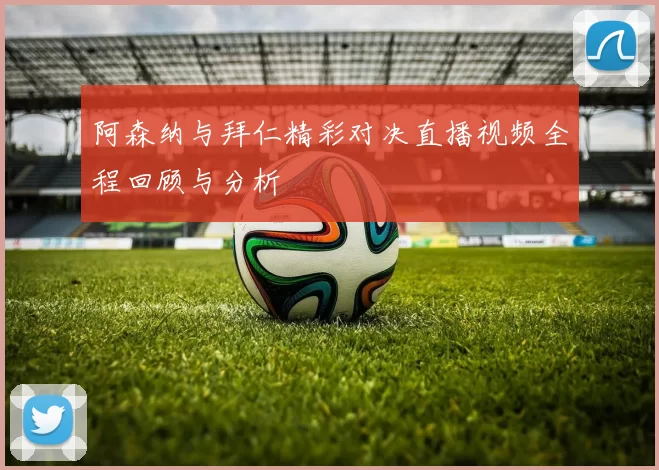 阿森纳与拜仁精彩对决直播视频全程回顾与分析