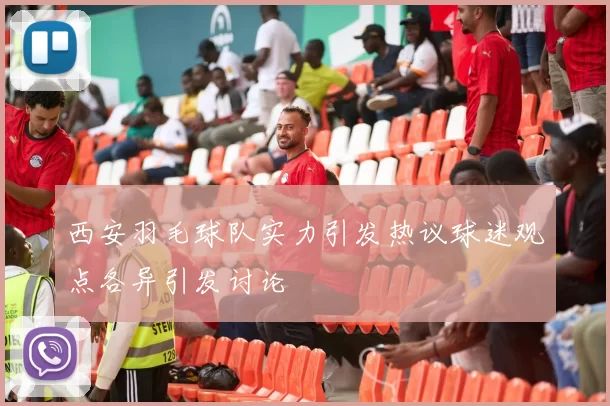 西安羽毛球队实力引发热议球迷观点各异引发讨论