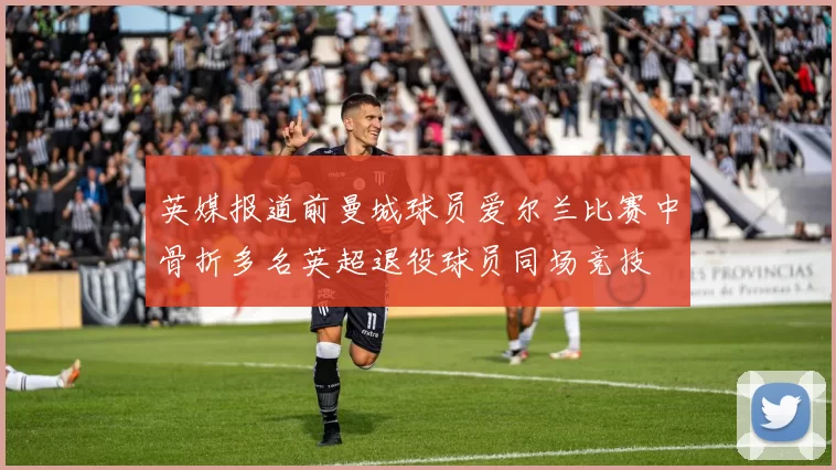 英媒报道前曼城球员爱尔兰比赛中骨折多名英超退役球员同场竞技