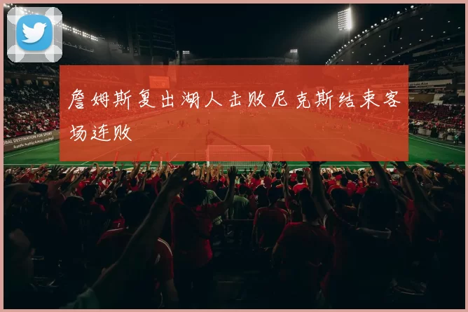 詹姆斯复出湖人击败尼克斯结束客场连败