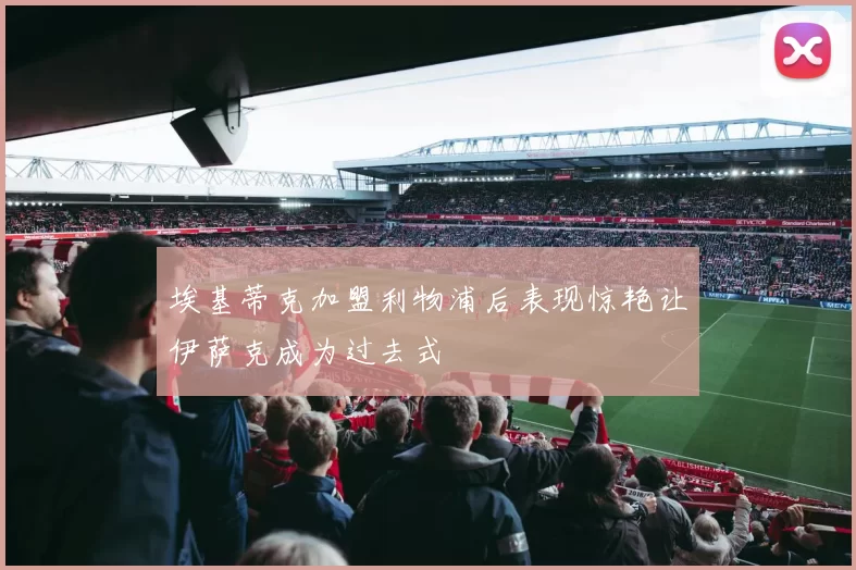 埃基蒂克加盟利物浦后表现惊艳让伊萨克成为过去式