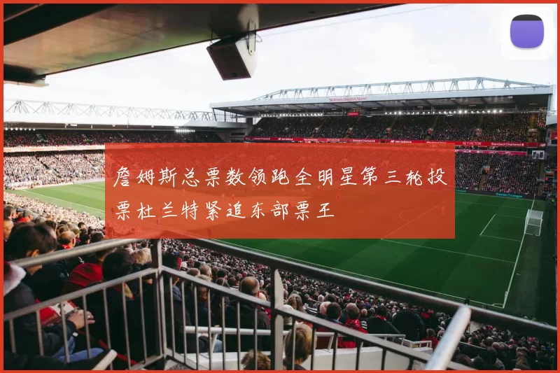 詹姆斯总票数领跑全明星第三轮投票杜兰特紧追东部票王