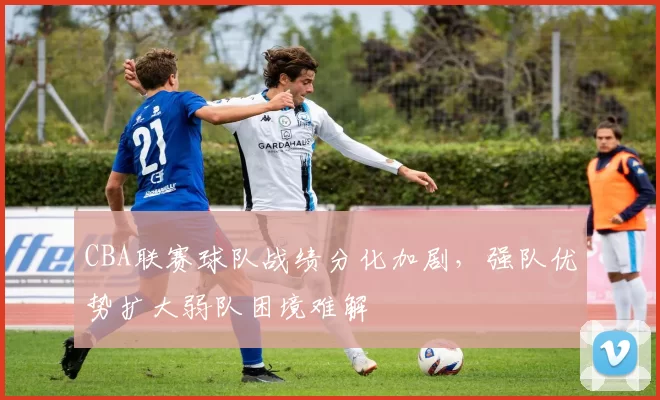 CBA联赛球队战绩分化加剧，强队优势扩大弱队困境难解