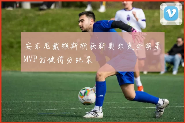 安东尼戴维斯斩获新奥尔良全明星MVP打破得分纪录