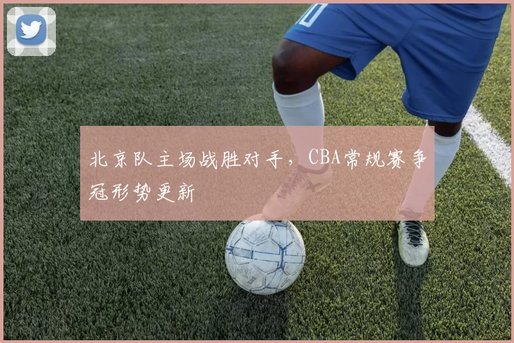 北京队主场战胜对手,CBA常规赛争冠形势更新
