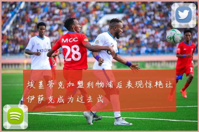 埃基蒂克加盟利物浦后表现惊艳让伊萨克成为过去式