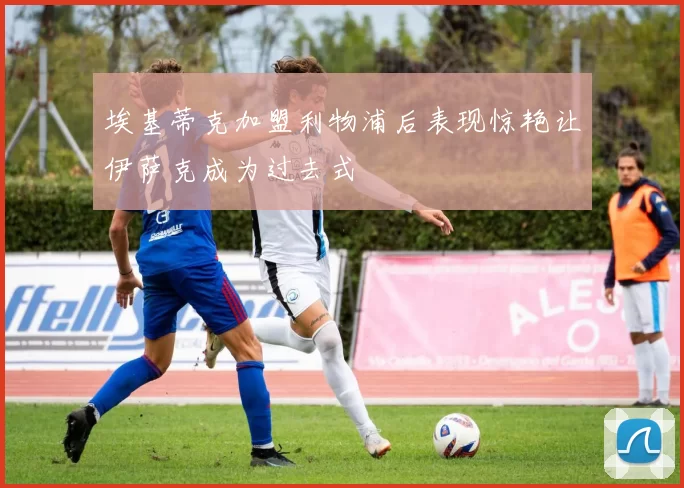 埃基蒂克加盟利物浦后表现惊艳让伊萨克成为过去式