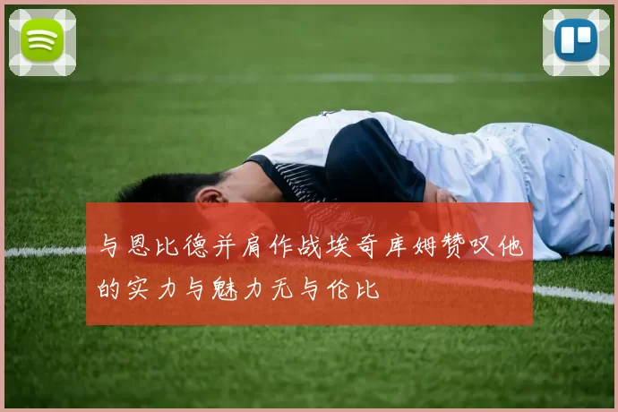 与恩比德并肩作战埃奇库姆赞叹他的实力与魅力无与伦比