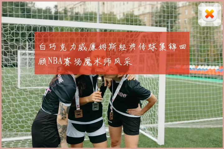 白巧克力威廉姆斯经典传球集锦回顾NBA赛场魔术师风采