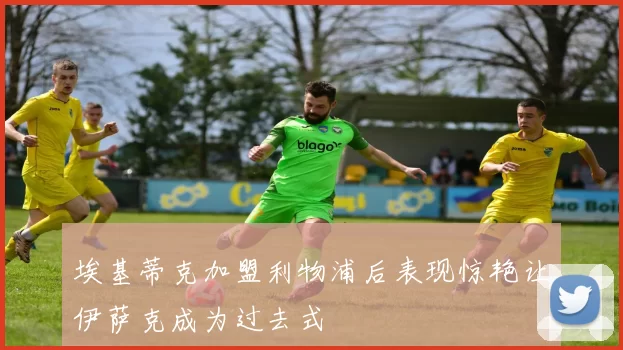 埃基蒂克加盟利物浦后表现惊艳让伊萨克成为过去式