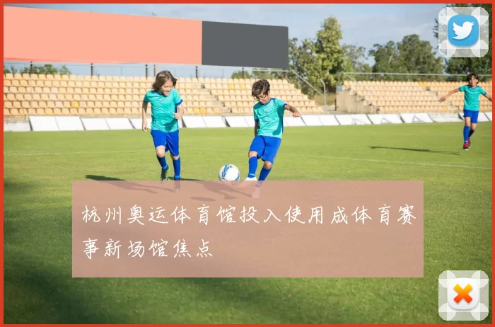 杭州奥运体育馆投入使用成体育赛事新场馆焦点