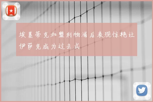 埃基蒂克加盟利物浦后表现惊艳让伊萨克成为过去式