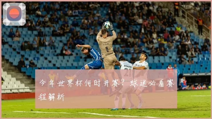 今年世界杯何时开赛?球迷必看赛程解析