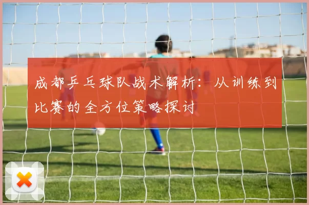 成都乒乓球队战术解析：从训练到比赛的全方位策略探讨