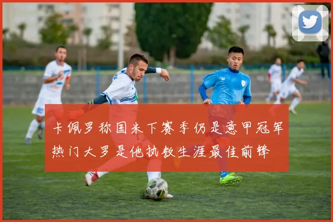 卡佩罗称国米下赛季仍是意甲冠军热门大罗是他执教生涯最佳前锋