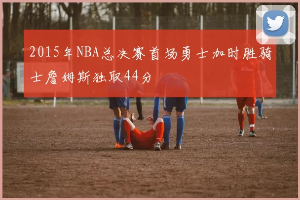 2015年NBA总决赛首场勇士加时胜骑士詹姆斯独取44分