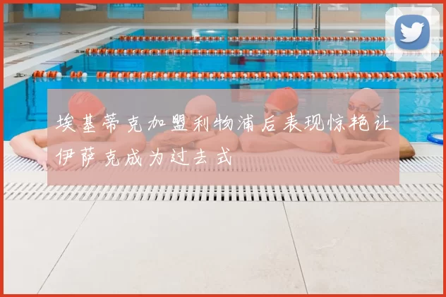 埃基蒂克加盟利物浦后表现惊艳让伊萨克成为过去式