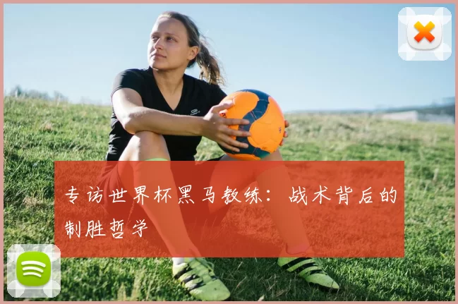 专访世界杯黑马教练:战术背后的制胜哲学