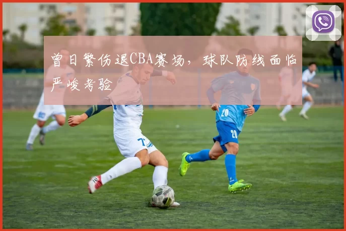 曾日繁伤退CBA赛场,球队防线面临严峻考验
