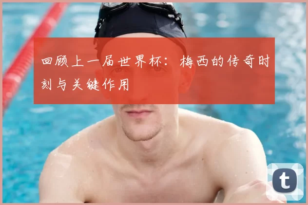 回顾上一届世界杯：梅西的传奇时刻与关键作用