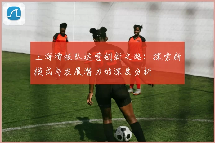 上海滑板队运营创新之路:探索新模式与发展潜力的深度分析